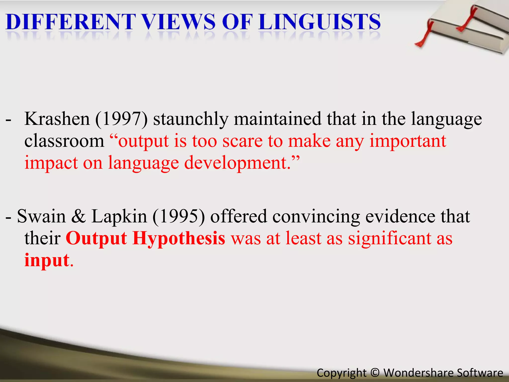 Krashen (1997) staunchly maintained that in the language classroom  “output is too scare to make any important impact on language development.” - Swain & Lapkin (1995) offered convincing evidence that their  Output Hypothesis  was at least as significant as  input . 