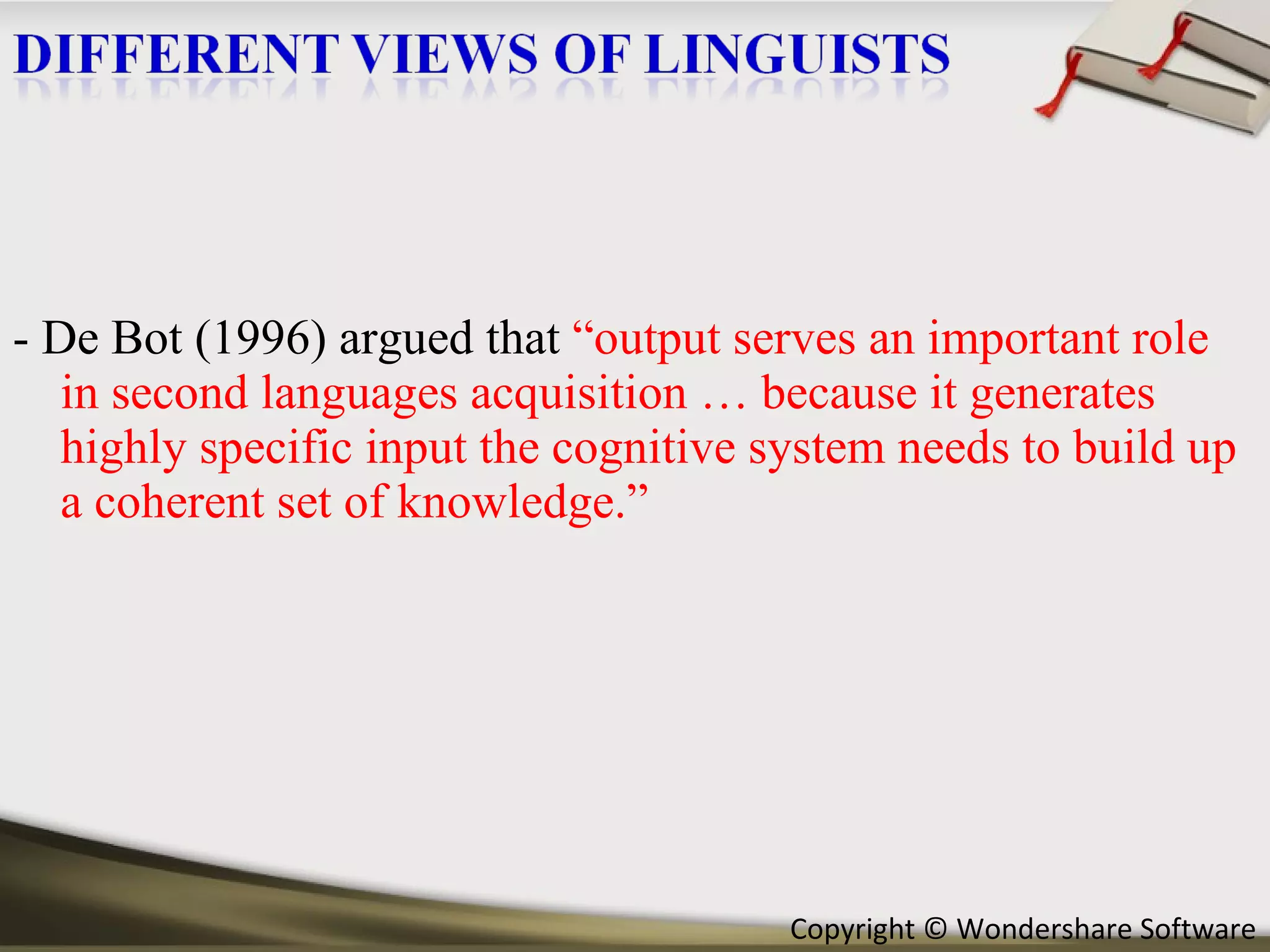 - De Bot (1996) argued that  “output serves an important role in second languages acquisition … because it generates highly specific input the cognitive system needs to build up a coherent set of knowledge.” 