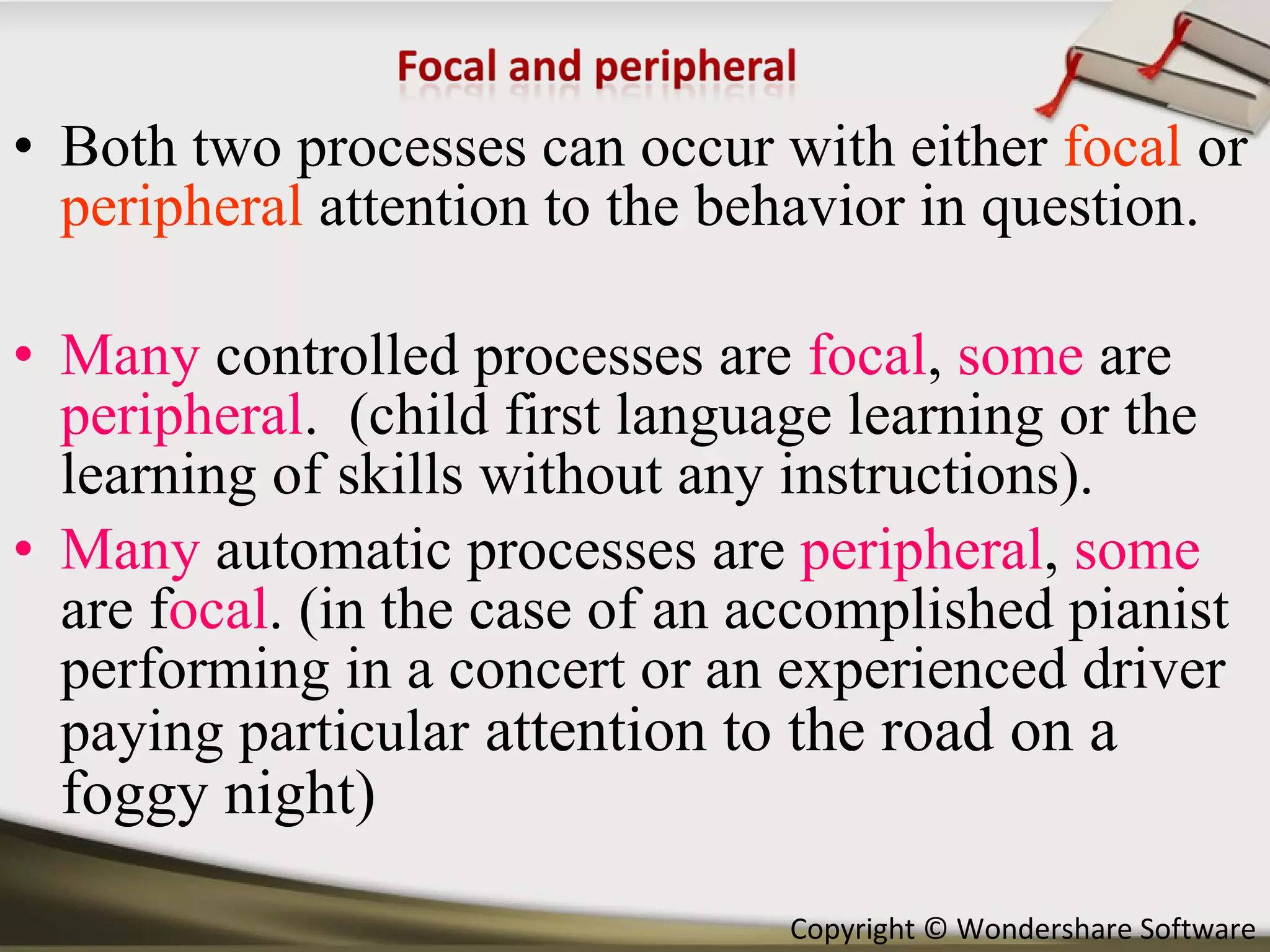 Both two processes can occur with either  focal  or  peripheral  attention to the behavior in question. Many  controlled processes are  focal ,  some  are  peripheral .  (child first language learning or the learning of skills without any instructions). Many  automatic processes are  peripheral ,  some   are f ocal . (in the case of an accomplished pianist performing in a concert or an experienced driver paying particular  attention to the road on a foggy night) 