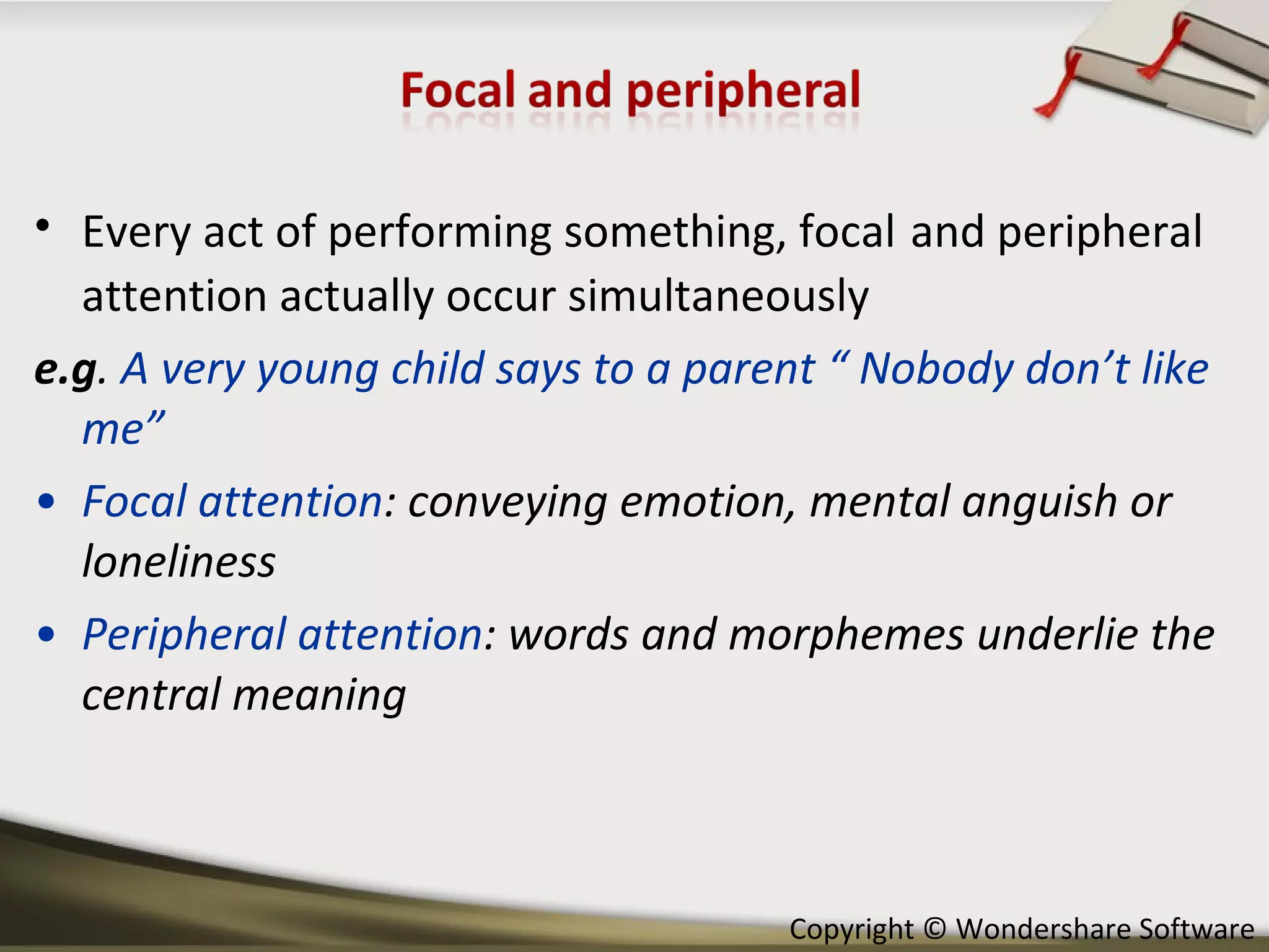 Every act of performing something, focal   and peripheral attention actually occur simultaneously e.g .  A very young child says to a parent “ Nobody don’t like me” Focal attention : conveying emotion, mental anguish or loneliness Peripheral attention : words and morphemes underlie the central meaning 