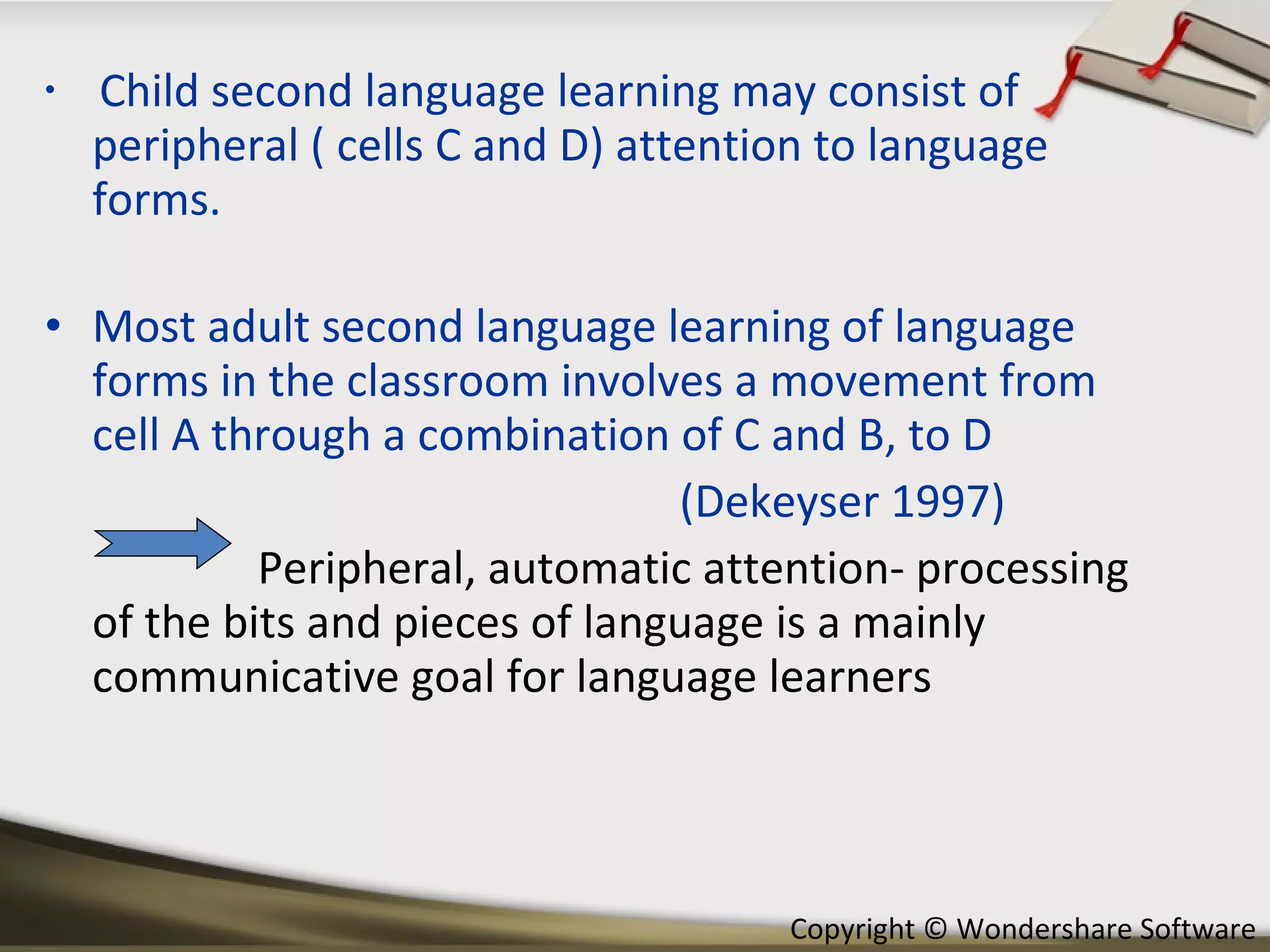 Child second language learning may consist of peripheral ( cells C and D) attention to language forms. Most adult second language learning of language forms in the classroom involves a movement from cell A through a combination of C and B, to D (Dekeyser 1997) Peripheral, automatic attention- processing of the bits and pieces of language is a mainly communicative goal for language learners 