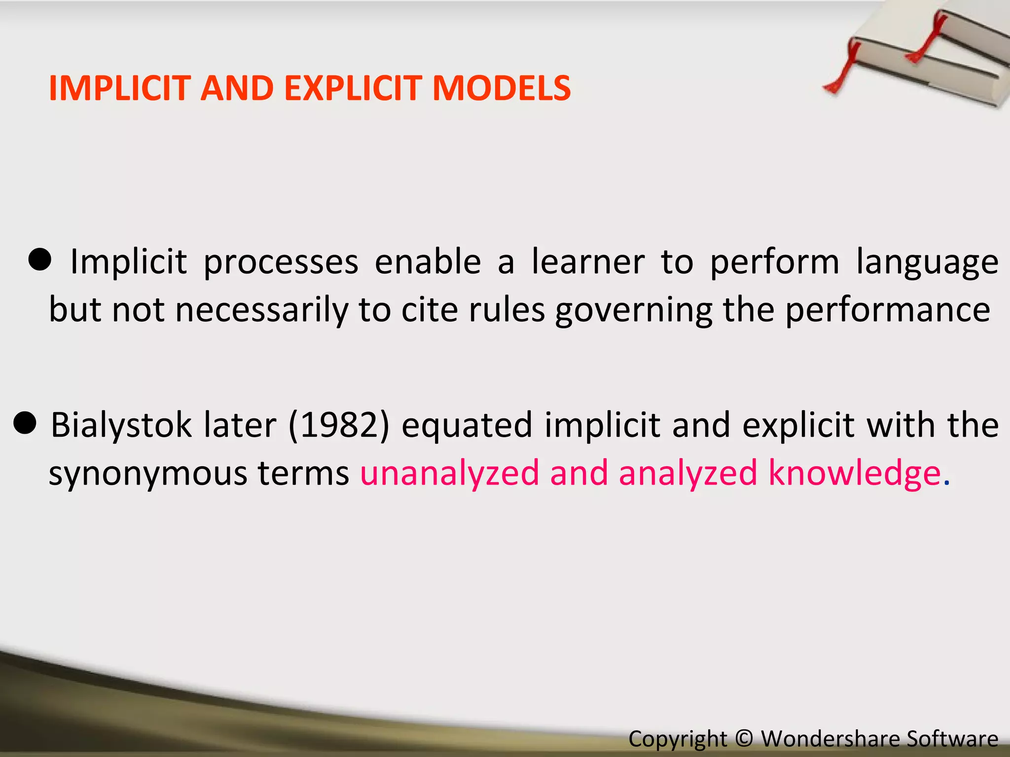 IMPLICIT AND EXPLICIT MODELS    Implicit processes enable a learner to perform language but not necessarily to cite rules governing the performance    Bialystok later (1982) equated implicit and explicit with the synonymous terms  unanalyzed and analyzed knowledge .  