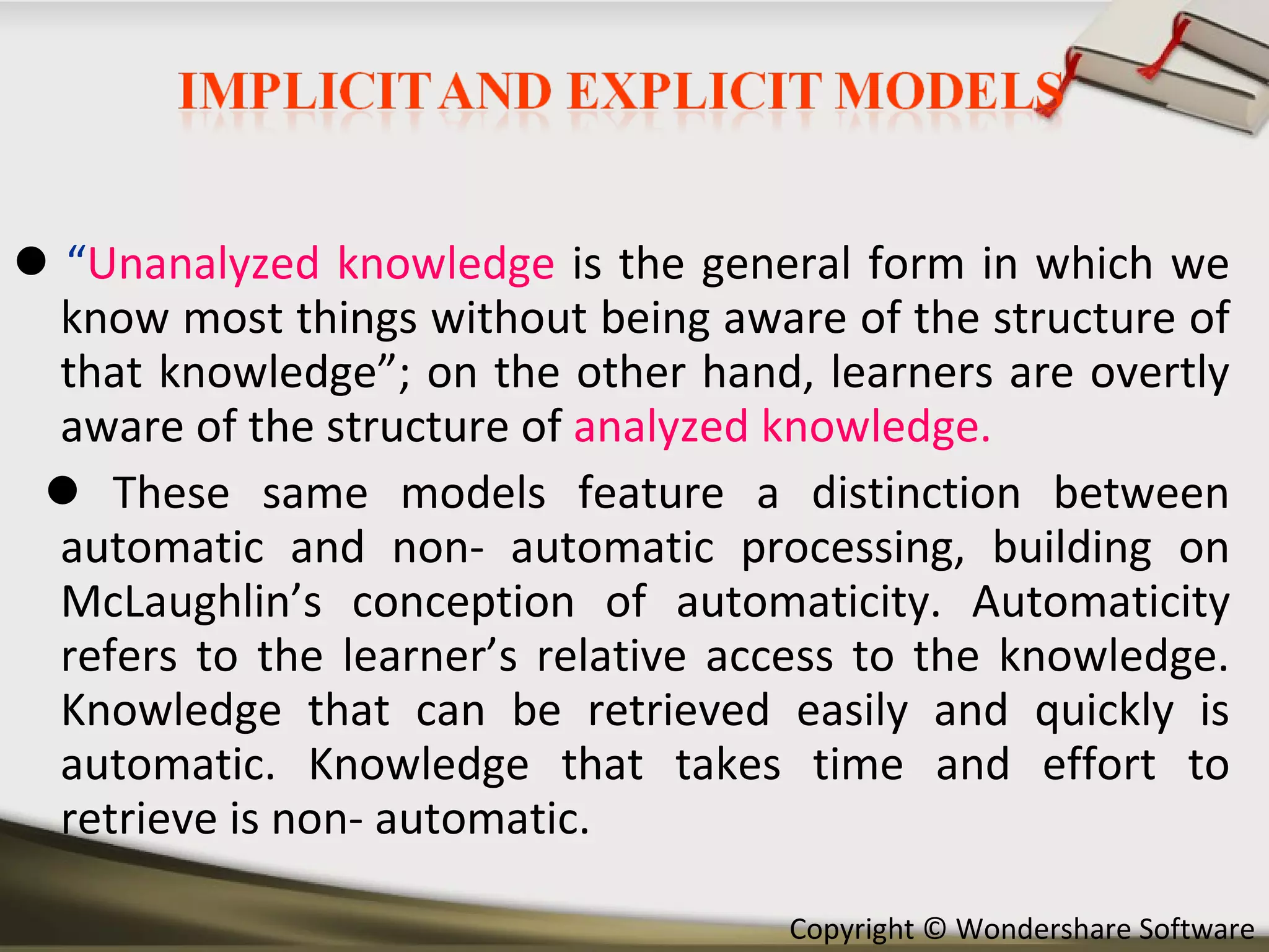    “ Unanalyzed knowledge  is the general form in which we know most things without being aware of the structure of that knowledge”; on the other hand, learners are overtly aware of the structure of   analyzed knowledge.     These same models feature a distinction between automatic and non- automatic processing, building on McLaughlin’s conception of automaticity. Automaticity refers to the learner’s relative access to the knowledge. Knowledge that can be retrieved easily and quickly is automatic. Knowledge that takes time and effort to retrieve is non- automatic. 