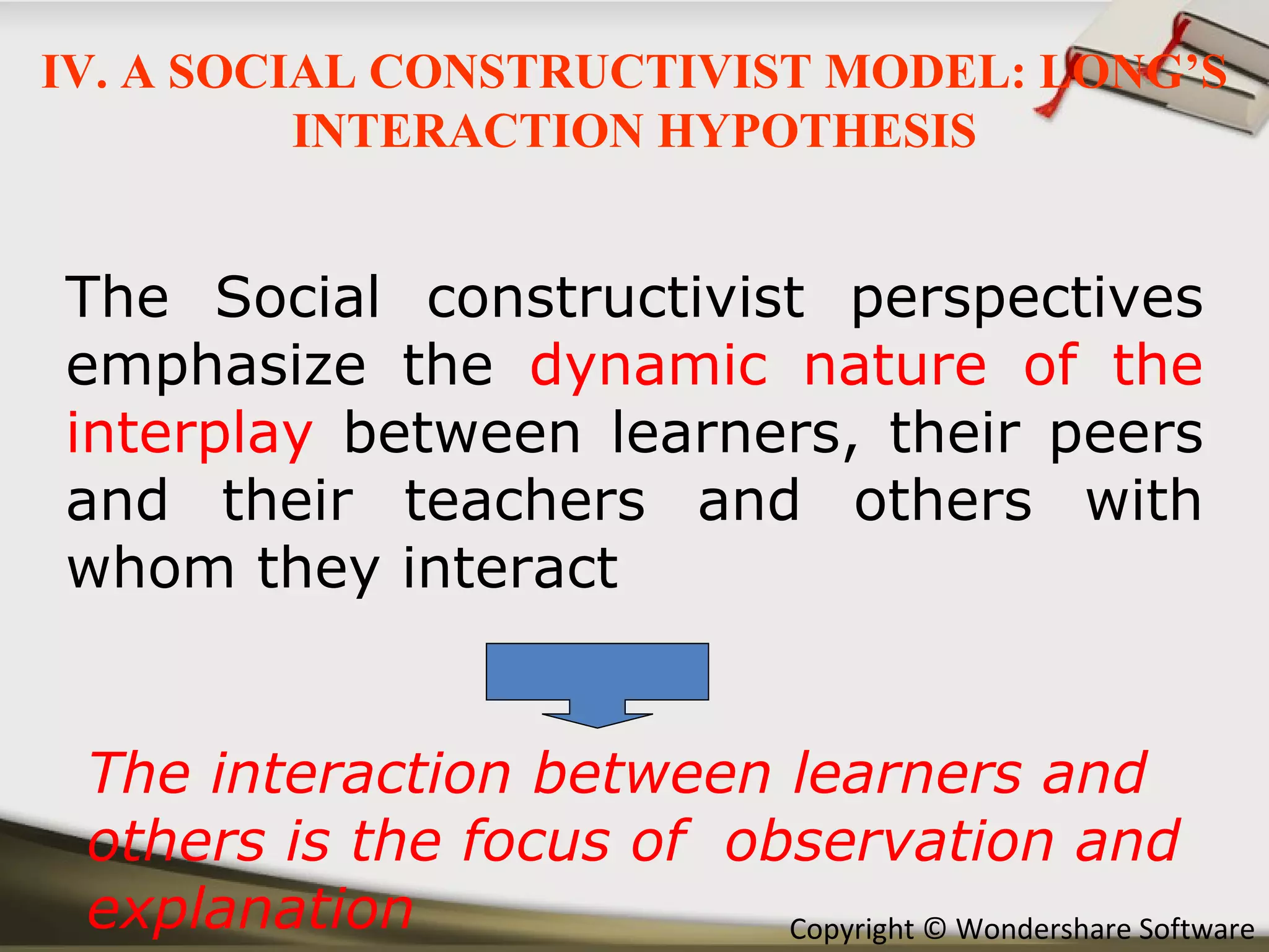 The Social constructivist perspectives emphasize the  dynamic nature of the interplay  between learners, their peers and their teachers and others with whom they interact The interaction between learners and others is the focus of  observation and explanation IV. A SOCIAL CONSTRUCTIVIST MODEL: LONG’S INTERACTION HYPOTHESIS 