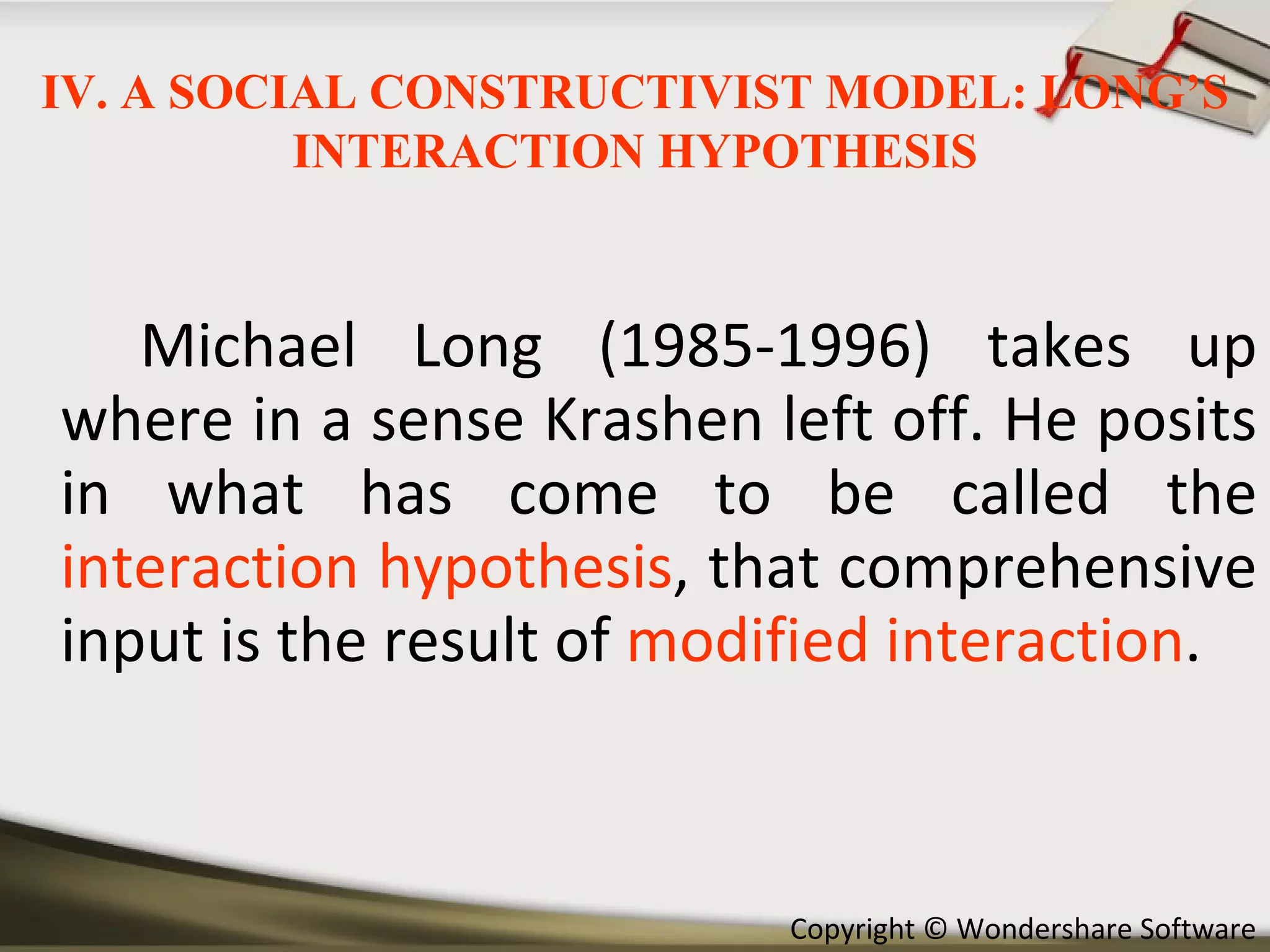 Michael Long (1985-1996) takes up where in a sense Krashen left off. He posits in what has come to be called the  interaction hypothesis , that comprehensive input is the result of  modified interaction . IV. A SOCIAL CONSTRUCTIVIST MODEL: LONG’S INTERACTION HYPOTHESIS 