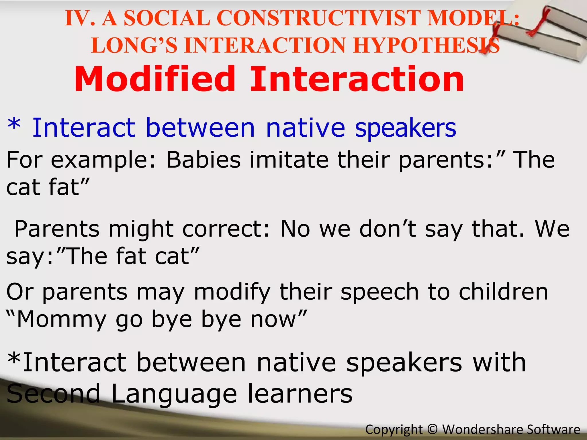 Modified Interaction * Interact between native  speakers *Interact between native speakers with Second Language learners For example: Babies imitate their parents:” The cat fat” Parents might correct: No we don’t say that. We say:”The fat cat” Or parents may modify their speech to children “Mommy go bye bye now” IV. A SOCIAL CONSTRUCTIVIST MODEL:  LONG’S INTERACTION HYPOTHESIS 