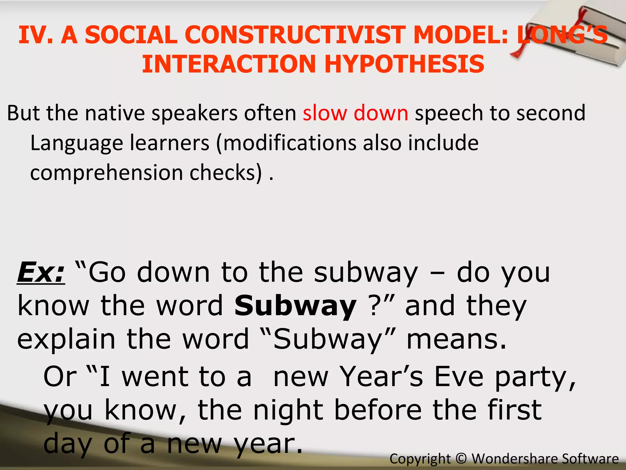 But the native speakers often  slow down  speech to second Language learners (modifications also include comprehension checks) . Ex:  “Go down to the subway – do you know the word  Subway  ?” and they explain the word “Subway” means. Or “I went to a  new Year’s Eve party, you know, the night before the first  day of a new year. IV. A SOCIAL CONSTRUCTIVIST MODEL: LONG’S INTERACTION HYPOTHESIS 