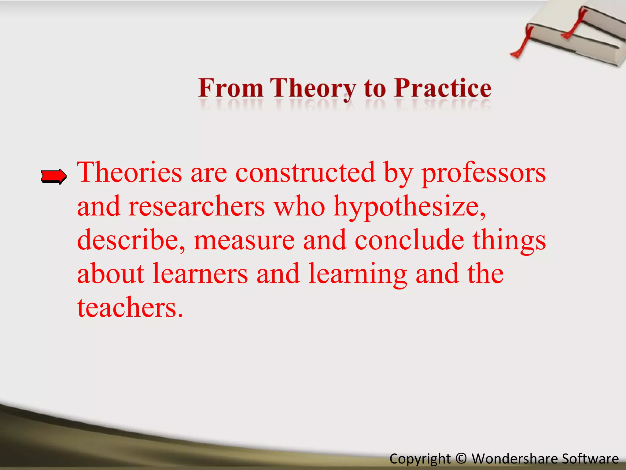 Theories are constructed by professors and researchers who hypothesize, describe, measure and conclude things about learners and learning and the teachers.  