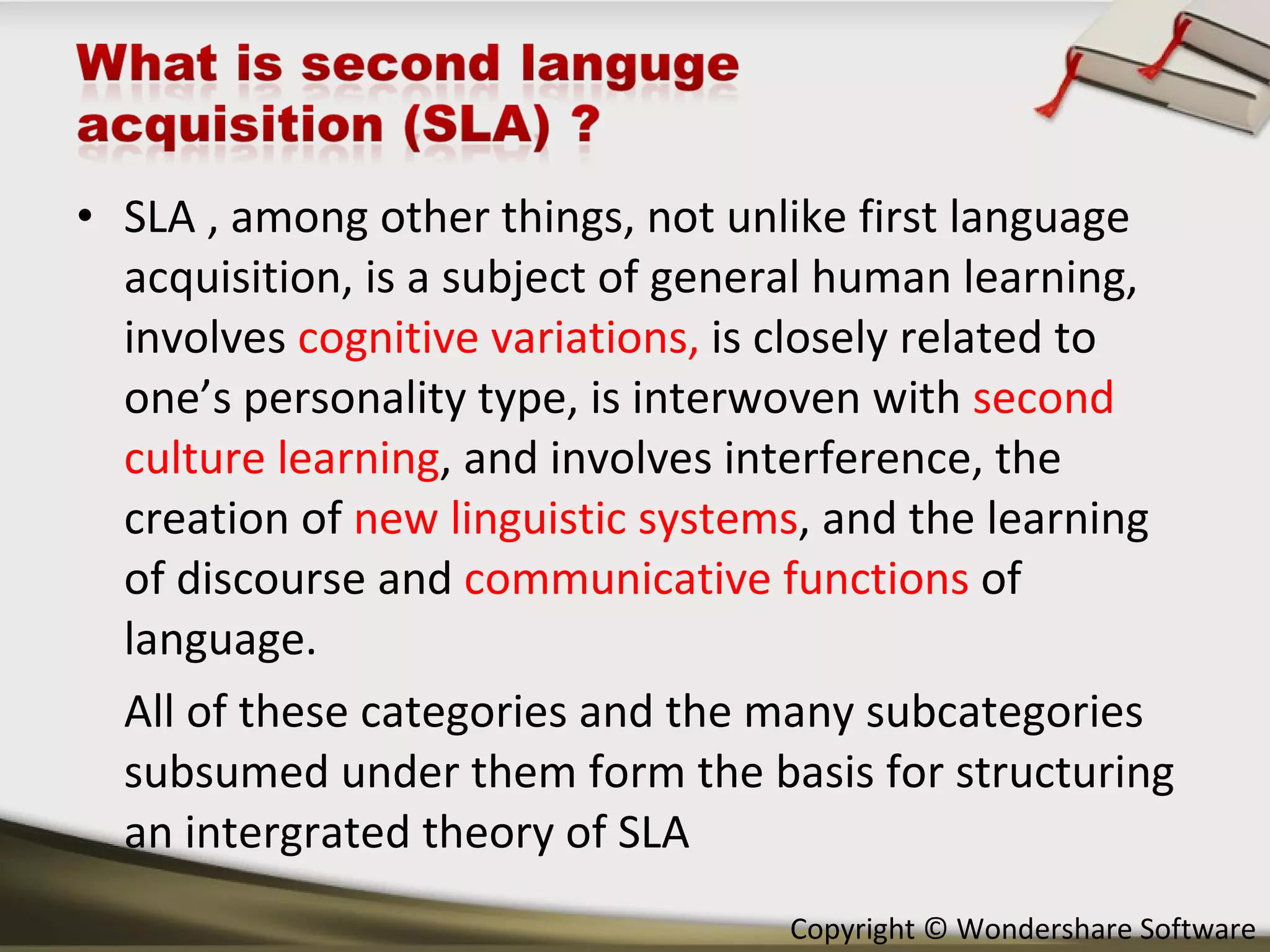 SLA , among other things, not unlike first language acquisition, is a subject of general human learning, involves  cognitive variations,  is   closely related to one’s personality type, is interwoven with  second culture learning , and involves interference, the creation of  new linguistic systems , and the learning of discourse and  communicative functions  of language. All of these categories and the many subcategories subsumed under them form the basis for structuring an intergrated theory of SLA 