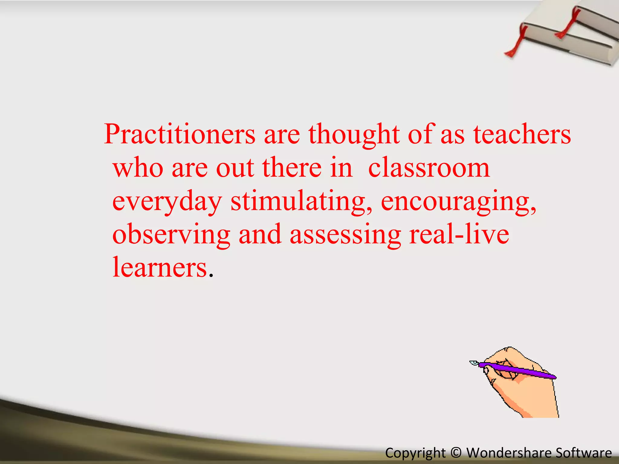 Practitioners are thought of as teachers who are out there in  classroom everyday stimulating, encouraging, observing and assessing real-live learners . 