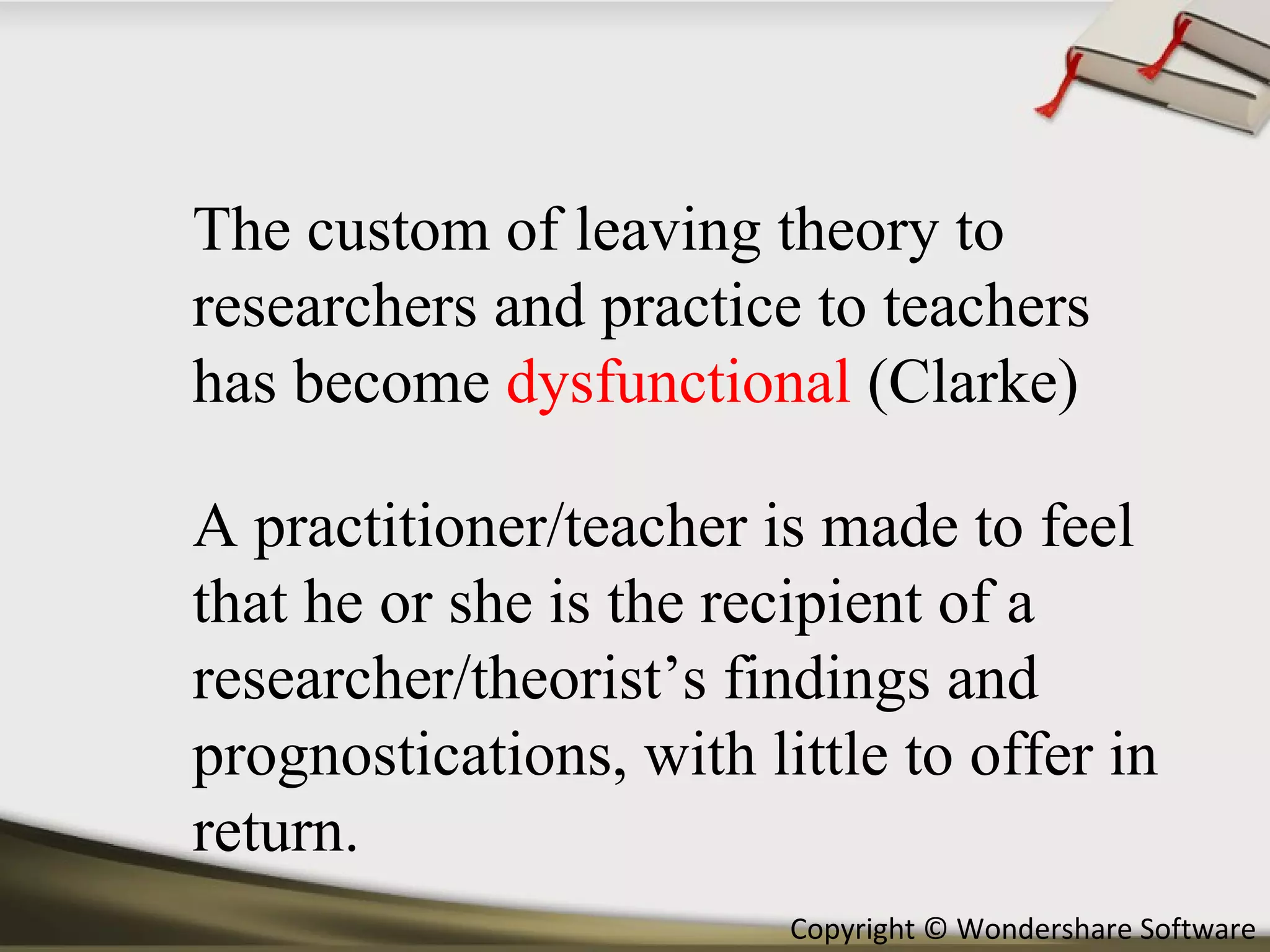 The custom of leaving theory to researchers and practice to teachers has become  dysfunctional  (Clarke) A practitioner/teacher is made to feel that he or she is the recipient of a researcher/theorist’s findings and prognostications, with little to offer in return. 