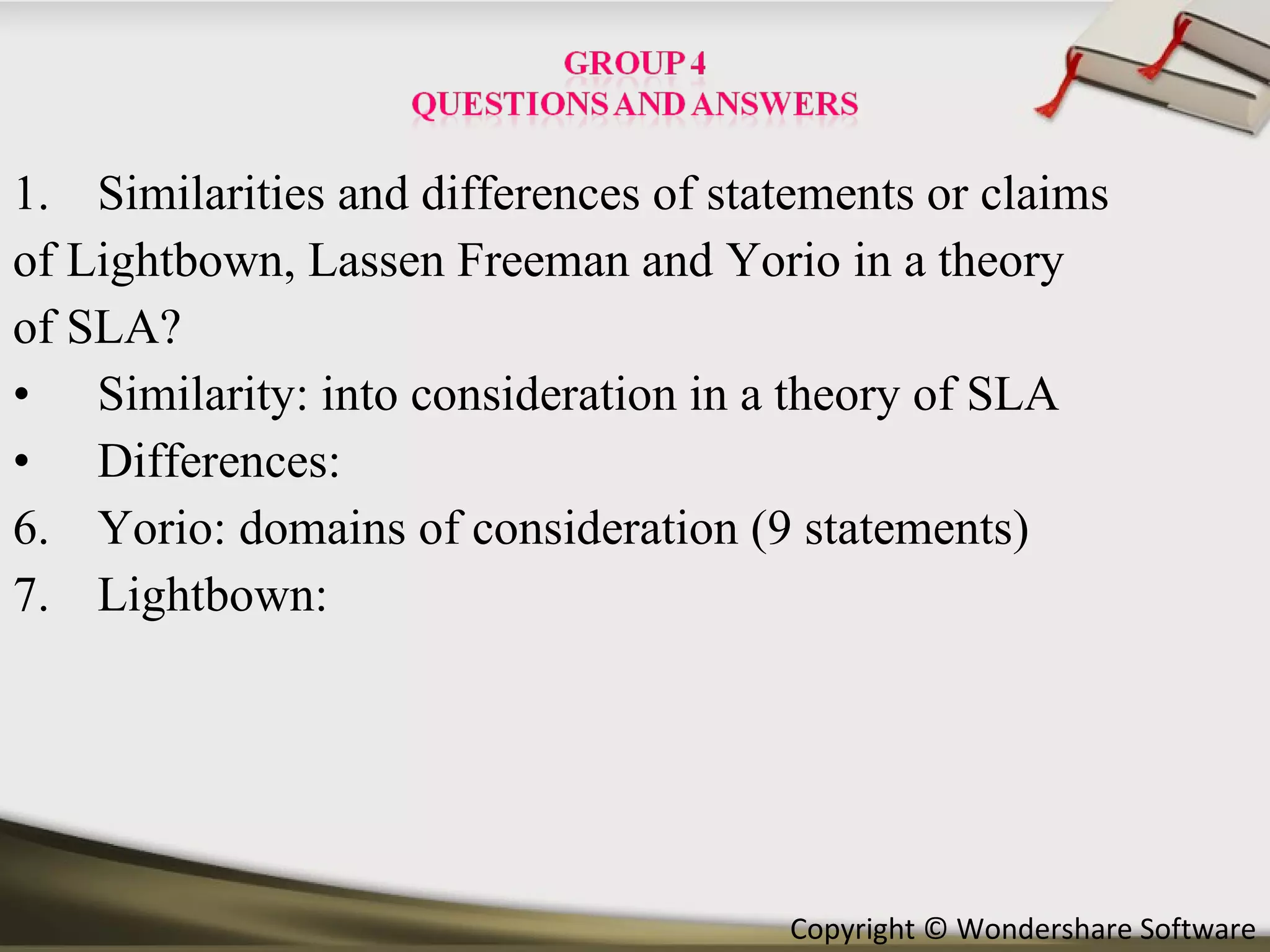Similarities and differences of statements or claims of Lightbown, Lassen Freeman and Yorio in a theory of SLA? Similarity: into consideration in a theory of SLA Differences:  Yorio: domains of consideration (9 statements) Lightbown:  