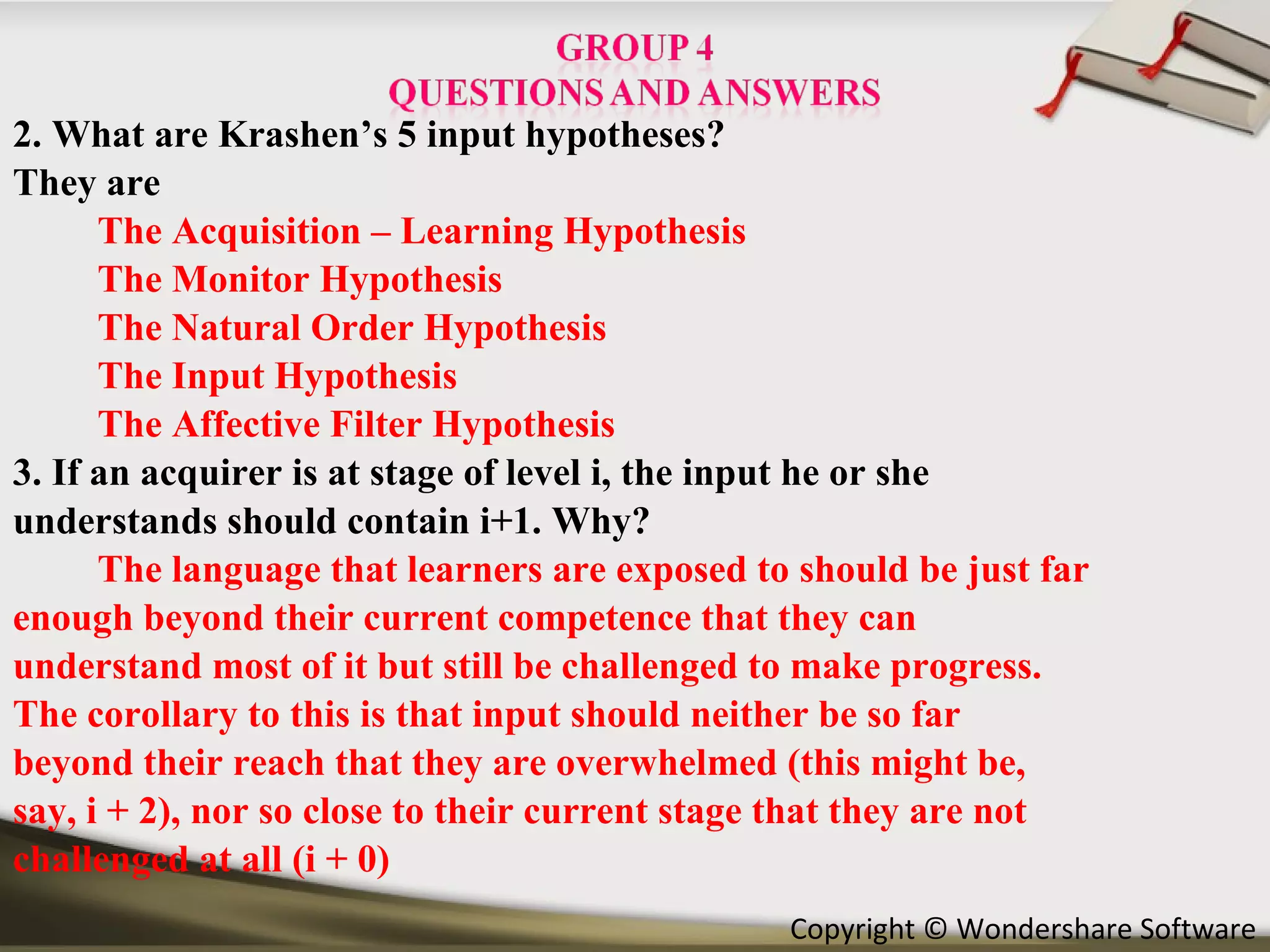 2. What are Krashen’s 5 input hypotheses? They are  The Acquisition – Learning Hypothesis The Monitor Hypothesis The Natural Order Hypothesis The Input Hypothesis The Affective Filter Hypothesis 3. If an acquirer is at stage of level i, the input he or she understands should contain i+1. Why? The language that learners are exposed to should be just far enough beyond their current competence that they can understand most of it but still be challenged to make progress. The corollary to this is that input should neither be so far beyond their reach that they are overwhelmed (this might be, say, i + 2), nor so close to their current stage that they are not challenged at all (i + 0) 