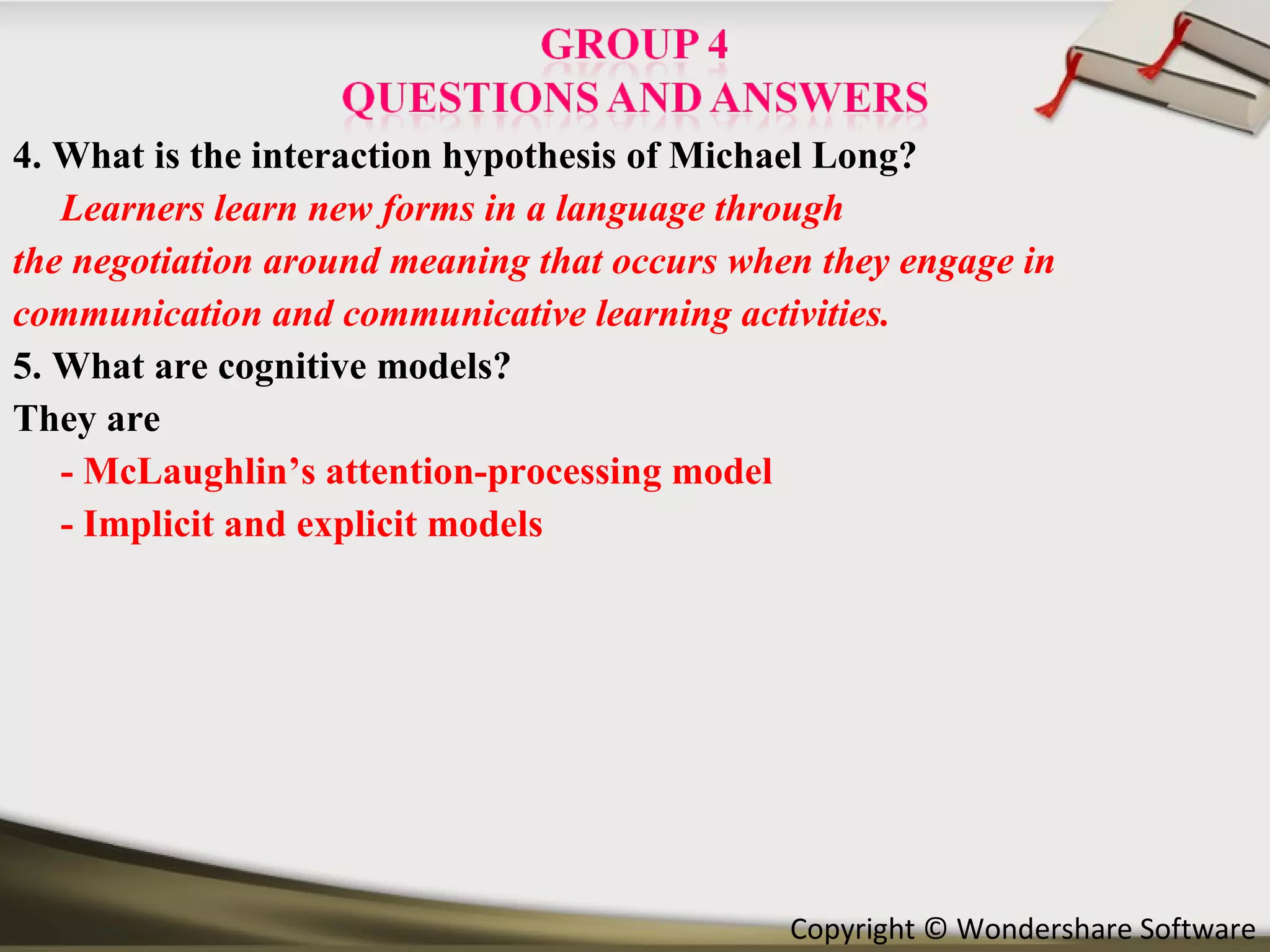 4. What is the interaction hypothesis of Michael Long? Learners learn new forms in a language through the negotiation around meaning that occurs when they engage in communication and communicative learning activities.   5. What are cognitive models? They are  -   McLaughlin’s attention-processing model - Implicit and explicit models 