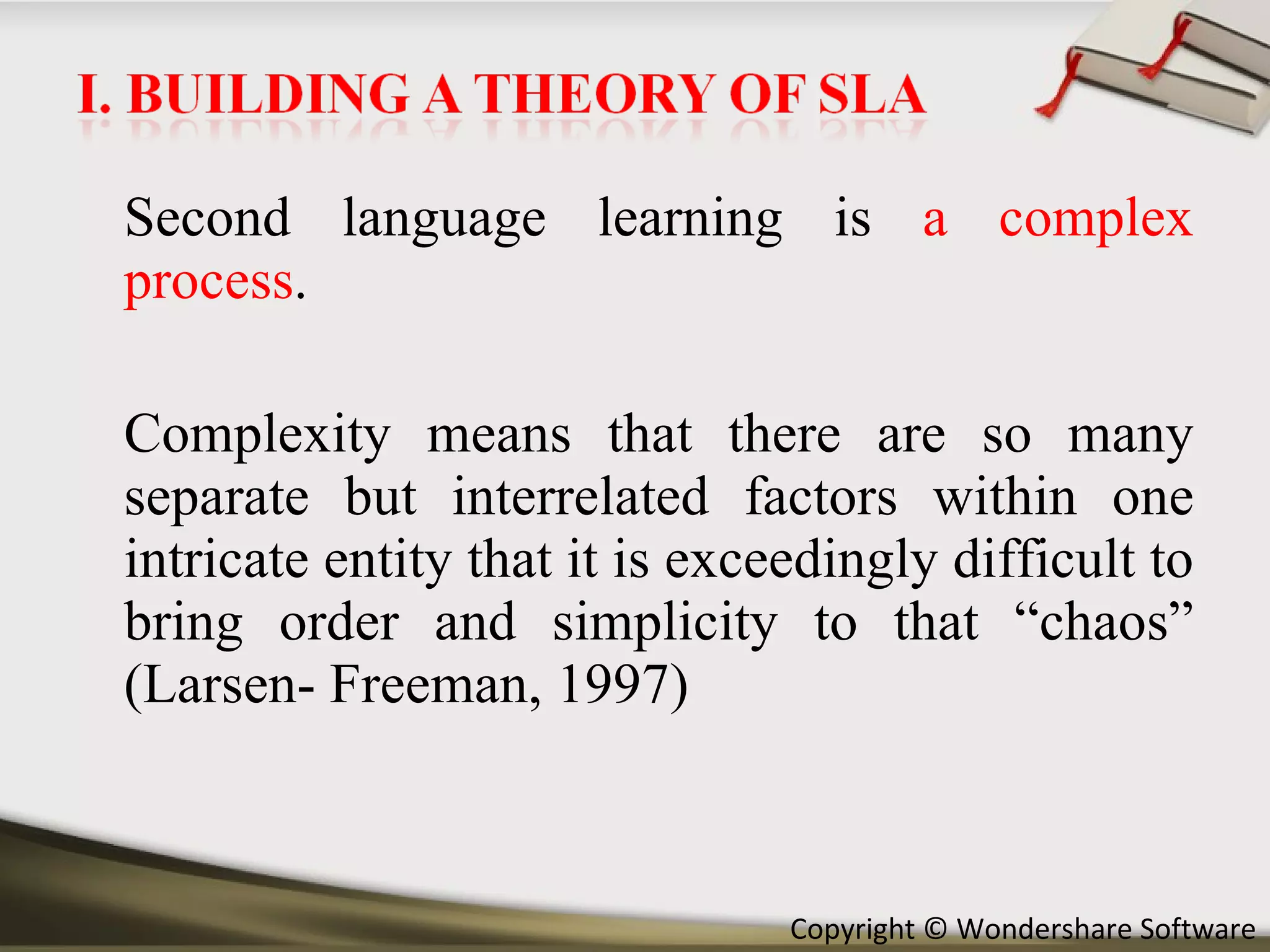 Second language learning is  a complex process .  Complexity means that there are so many separate but interrelated factors within one intricate entity that it is exceedingly difficult to bring order and simplicity to that “chaos” (Larsen- Freeman, 1997) 