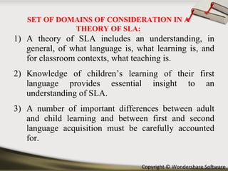 A theory of SLA includes an understanding, in general, of what language is, what learning is, and for classroom contexts, what teaching is. Knowledge of children’s learning of their first language provides essential insight to an understanding of SLA. A number of important differences between adult and child learning and between first and second language acquisition must be carefully accounted for. SET OF DOMAINS OF CONSIDERATION IN A THEORY OF SLA: 