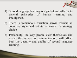 Second language learning is a part of and adheres to general principles of human learning and intelligence.  There is tremendous variation across learners in cognitive style and within a learner in strategy choice. Personality, the way people view themselves and reveal themselves in communication, will affect both the quantity and quality of second language learning. 