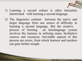 Learning a second culture is often intricately intertwined  with learning a second language.  The linguistics contrast  between the native and target language form one source of difficulty in learning a second language. But the creative  process of forming  an interlanguage system involves the learners in utilizing many facilitative sources and resources. Inevitable aspects of this process are errors, from which learners and teachers can gain further insight. 