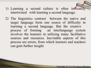 Learning a second culture is often intricately intertwined  with learning a second language.  The linguistics contrast  between the native and target language form one source of difficulty in learning a second language. But the creative  process of forming  an interlanguage system involves the learners in utilizing many facilitative sources and resources. Inevitable aspects of this process are errors, from which learners and teachers can gain further insight. 