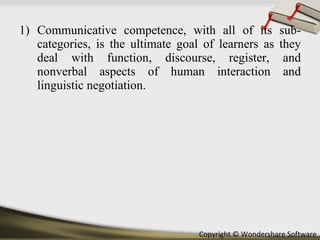 Communicative competence, with all of its sub- categories, is the ultimate goal of learners as they deal with function, discourse, register, and nonverbal aspects of human interaction and linguistic negotiation. 