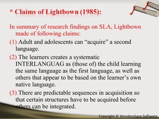 In summary of research findings on SLA, Lightbown made of following claims: (1)  Adult and adolescents can “acquire” a second language. (2)  The learners creates a systematic INTERLANGUAG as (those of) the child learning the same language as the first language, as well as others that appear to be based on the learner’s own native language. (3)  There are predictable sequences in acquisition so that certain structures have to be acquired before others can be integrated. 