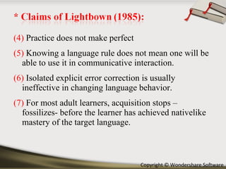 (4)  Practice does not make perfect (5)  Knowing a language rule does not mean one will be able to use it in communicative interaction. (6)  Isolated explicit error correction is usually ineffective in changing language behavior. (7)  For most adult learners, acquisition stops –fossilizes- before the learner has achieved nativelike mastery of the target language. 