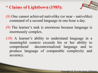 (8)  One cannot achieved nativelike (or near - nativelike) command of a second language in one hour a day. (9)   The learner’s task is enormous because language is enormously complex. (10)  A learner’s ability to understand language in a meaningful context exceeds his or her ability to comprehend  decontextualized language and to produce language of comparable complexity and accuracy. 