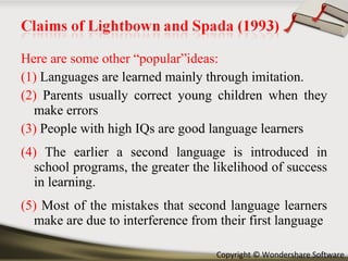 Here are some other “popular”ideas: (1)  Languages are learned mainly through imitation. (2)  Parents usually correct young children when they make errors (3)  People with high IQs are good language learners (4)  The earlier a second language is introduced in school programs, the greater the likelihood of success in learning. (5)  Most of the mistakes that second language learners make are due to interference from their first language 