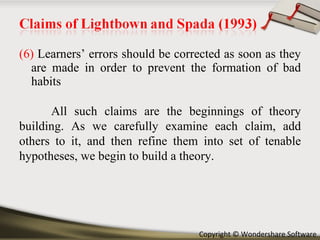 (6)  Learners’ errors should be corrected as soon as they are made in order to prevent the formation of bad habits All such claims are the beginnings of theory building. As we carefully examine each claim, add others to it, and then refine them into set of tenable hypotheses, we begin to build a theory. 