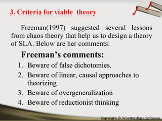 Freeman(1997) suggested several lessons from chaos theory that help us to design a theory of SLA. Below are her comments: Freeman’s comments: Beware of false dichotomies. Beware of linear, causal approaches to theorizing Beware of overgeneralization Beware of reductionist thinking 