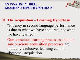 The Acquisition – Learning Hypothesis “ Fluency in second language performance is due to what we have acquired, not what we have learned.” Our conscious learning processes and our subconscious acquisition processes  are mutually exclusive: learning cannot “become” acquisition.  