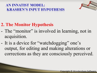2. The Monitor Hypothesis The “monitor” is involved in learning, not in acquisition. It is a device for “watchdogging” one’s output, for editing and making alterations or corrections as they are consciously perceived . 