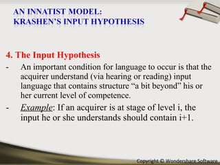4. The Input Hypothesis An important condition for language to occur is that the acquirer understand (via hearing or reading) input language that contains structure “a bit beyond” his or her current level of competence. Example : If an acquirer is at stage of level i, the input he or she understands should contain i+1. 