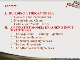 I.  BUILDING A THEORY OF SLA 1. Domains and Generalizations 2. Hypothesis and Claims 3. Criteria for a Viable Theory II.  AN INNATIST MODEL: KRASHEN’S INPUT HYPOTHESIS 1. The Acquisition – Learning Hypothesis 2. The Monitor Hypothesis. 3. The Natural Order Hypothesis 4. The Input Hypothesis 5. The Affective Filter Hypothesis 
