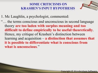 1. Mc Laughlin, a psychologist, commented: “…  the terms conscious and unconscious in second language theory   are too   laden with surplus meaning and too difficult to define empirically to be useful theoretically . Hence, my critique of Krashen’s distinction between learning and acquisition –  a distinction that assumes that it is possible to differentiate what is conscious from what is unconscious . ” 
