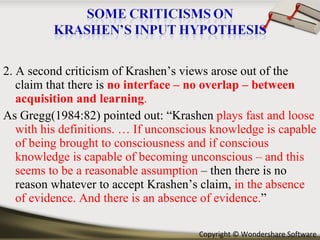 2. A second criticism of Krashen’s views arose out of the claim that there is  no interface – no overlap – between acquisition and learning . As Gregg(1984:82) pointed out: “Krashen  plays fast and loose with his definitions. … If unconscious knowledge is capable of being brought to consciousness and if conscious knowledge is capable of becoming unconscious – and this seems to be a reasonable assumption  – then there is no reason whatever to accept Krashen’s claim,  in the absence of evidence. And there is an absence of evidence. ” 