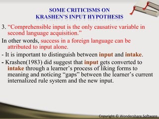 3.  “Comprehensible input is the only causative variable in second language acquisition.” In other words,  success in a foreign language can be attributed to input alone.  - It is important to distinguish between  input   and  intake .  -  Krashen(1983) did suggest that  input  gets converted to  intake  through a learner’s process of liking forms to meaning and noticing “gaps” between the learner’s current internalized rule system and the new input. 