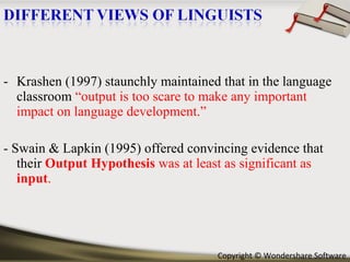 Krashen (1997) staunchly maintained that in the language classroom  “output is too scare to make any important impact on language development.” - Swain & Lapkin (1995) offered convincing evidence that their  Output Hypothesis  was at least as significant as  input . 