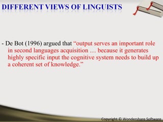- De Bot (1996) argued that  “output serves an important role in second languages acquisition … because it generates highly specific input the cognitive system needs to build up a coherent set of knowledge.” 