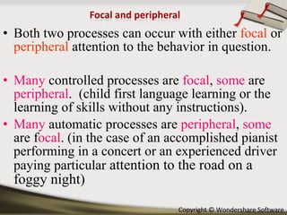 Both two processes can occur with either  focal  or  peripheral  attention to the behavior in question. Many  controlled processes are  focal ,  some  are  peripheral .  (child first language learning or the learning of skills without any instructions). Many  automatic processes are  peripheral ,  some   are f ocal . (in the case of an accomplished pianist performing in a concert or an experienced driver paying particular  attention to the road on a foggy night) 