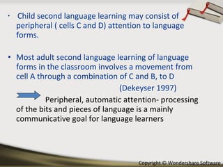 Child second language learning may consist of peripheral ( cells C and D) attention to language forms. Most adult second language learning of language forms in the classroom involves a movement from cell A through a combination of C and B, to D (Dekeyser 1997) Peripheral, automatic attention- processing of the bits and pieces of language is a mainly communicative goal for language learners 