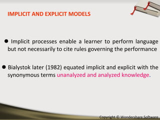 IMPLICIT AND EXPLICIT MODELS    Implicit processes enable a learner to perform language but not necessarily to cite rules governing the performance    Bialystok later (1982) equated implicit and explicit with the synonymous terms  unanalyzed and analyzed knowledge .  