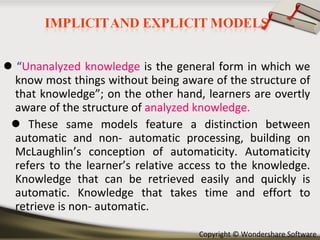    “ Unanalyzed knowledge  is the general form in which we know most things without being aware of the structure of that knowledge”; on the other hand, learners are overtly aware of the structure of   analyzed knowledge.     These same models feature a distinction between automatic and non- automatic processing, building on McLaughlin’s conception of automaticity. Automaticity refers to the learner’s relative access to the knowledge. Knowledge that can be retrieved easily and quickly is automatic. Knowledge that takes time and effort to retrieve is non- automatic. 