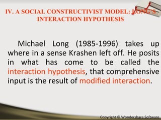 Michael Long (1985-1996) takes up where in a sense Krashen left off. He posits in what has come to be called the  interaction hypothesis , that comprehensive input is the result of  modified interaction . IV. A SOCIAL CONSTRUCTIVIST MODEL: LONG’S INTERACTION HYPOTHESIS 