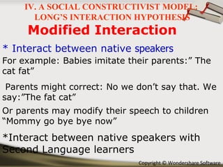 Modified Interaction * Interact between native  speakers *Interact between native speakers with Second Language learners For example: Babies imitate their parents:” The cat fat” Parents might correct: No we don’t say that. We say:”The fat cat” Or parents may modify their speech to children “Mommy go bye bye now” IV. A SOCIAL CONSTRUCTIVIST MODEL:  LONG’S INTERACTION HYPOTHESIS 