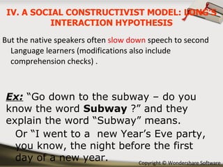 But the native speakers often  slow down  speech to second Language learners (modifications also include comprehension checks) . Ex:  “Go down to the subway – do you know the word  Subway  ?” and they explain the word “Subway” means. Or “I went to a  new Year’s Eve party, you know, the night before the first  day of a new year. IV. A SOCIAL CONSTRUCTIVIST MODEL: LONG’S INTERACTION HYPOTHESIS 