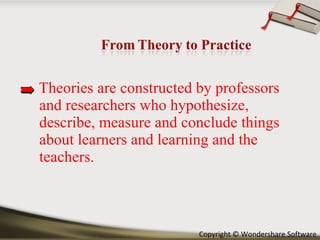 Theories are constructed by professors and researchers who hypothesize, describe, measure and conclude things about learners and learning and the teachers.  