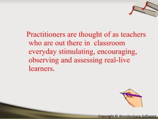 Practitioners are thought of as teachers who are out there in  classroom everyday stimulating, encouraging, observing and assessing real-live learners . 