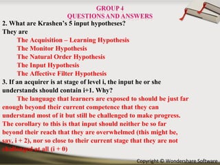 2. What are Krashen’s 5 input hypotheses? They are  The Acquisition – Learning Hypothesis The Monitor Hypothesis The Natural Order Hypothesis The Input Hypothesis The Affective Filter Hypothesis 3. If an acquirer is at stage of level i, the input he or she understands should contain i+1. Why? The language that learners are exposed to should be just far enough beyond their current competence that they can understand most of it but still be challenged to make progress. The corollary to this is that input should neither be so far beyond their reach that they are overwhelmed (this might be, say, i + 2), nor so close to their current stage that they are not challenged at all (i + 0) 
