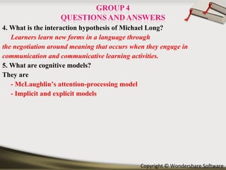 4. What is the interaction hypothesis of Michael Long? Learners learn new forms in a language through the negotiation around meaning that occurs when they engage in communication and communicative learning activities.   5. What are cognitive models? They are  -   McLaughlin’s attention-processing model - Implicit and explicit models 
